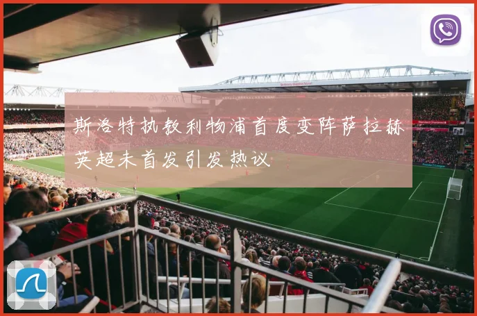 斯洛特执教利物浦首度变阵萨拉赫英超未首发引发热议