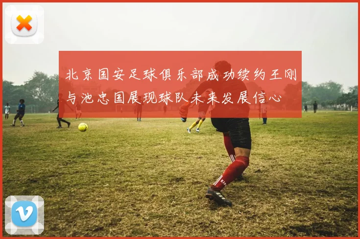 北京国安足球俱乐部成功续约王刚与池忠国展现球队未来发展信心