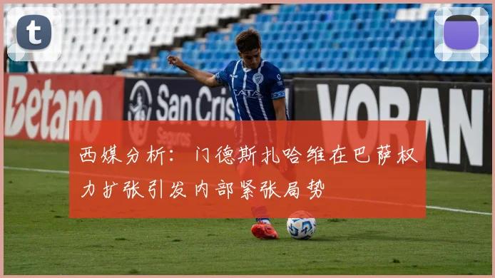 西媒分析：门德斯扎哈维在巴萨权力扩张引发内部紧张局势