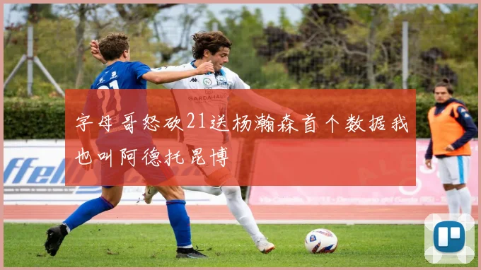 字母哥怒砍21送杨瀚森首个数据我也叫阿德托昆博