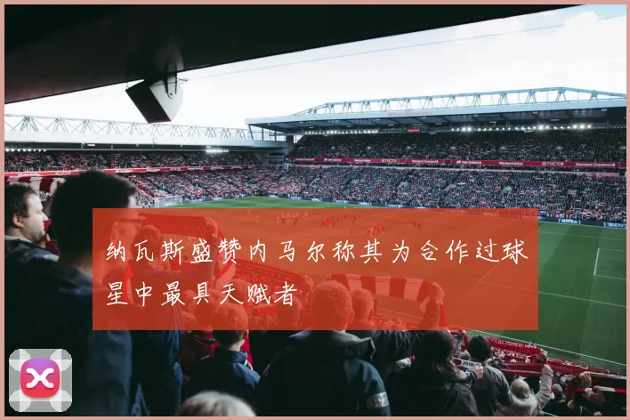 纳瓦斯盛赞内马尔称其为合作过球星中最具天赋者