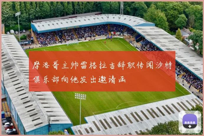 摩洛哥主帅雷格拉吉辞职传闻沙特俱乐部向他发出邀请函