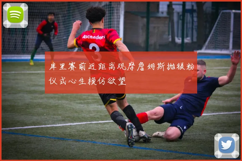库里赛前近距离观摩詹姆斯抛镁粉仪式心生模仿欲望