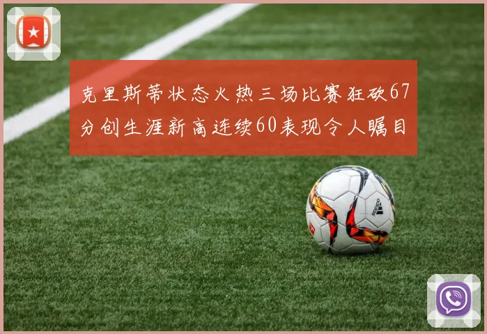 克里斯蒂状态火热三场比赛狂砍67分创生涯新高连续60表现令人瞩目