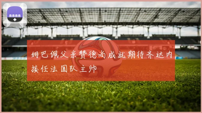 姆巴佩父亲赞德尚成就期待齐达内接任法国队主帅