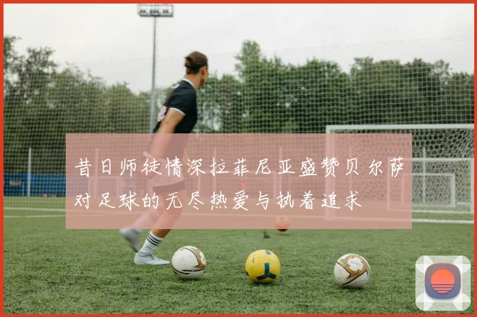 昔日师徒情深拉菲尼亚盛赞贝尔萨对足球的无尽热爱与执着追求