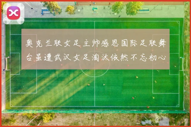 奥克兰联女足主帅感恩国际足联舞台虽遭武汉女足淘汰依然不忘初心