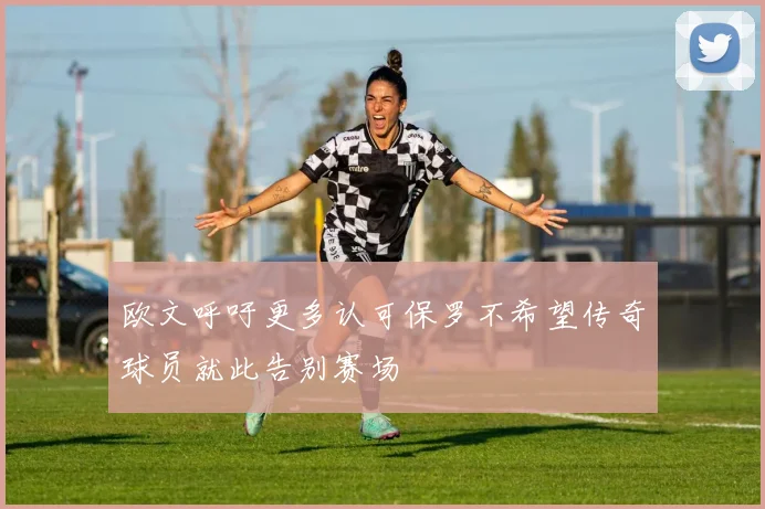 欧文呼吁更多认可保罗不希望传奇球员就此告别赛场